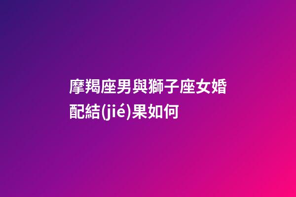 摩羯座男與獅子座女婚配結(jié)果如何-第1張-星座運(yùn)勢(shì)-玄機(jī)派