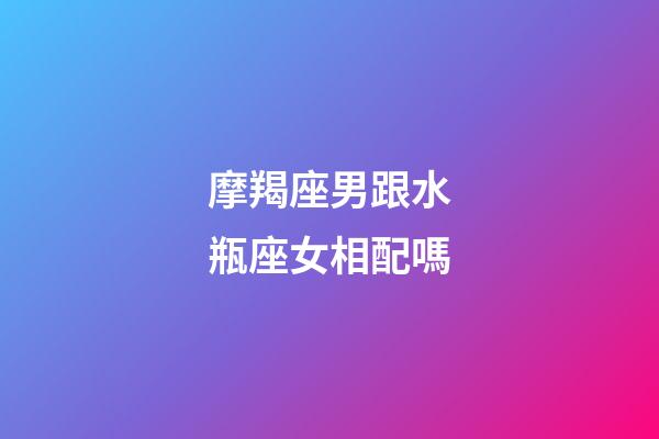 摩羯座男跟水瓶座女相配嗎-第1張-星座運勢-玄機派