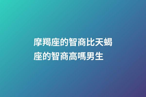 摩羯座的智商比天蝎座的智商高嗎男生-第1張-星座運勢-玄機派