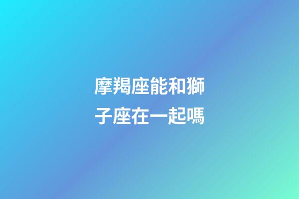 摩羯座能和獅子座在一起嗎-第1張-星座運勢-玄機派