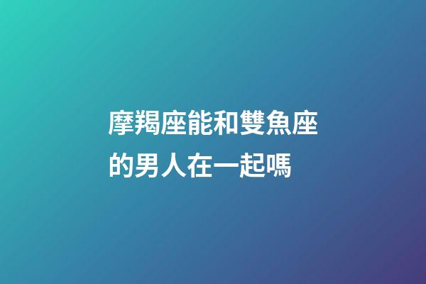 摩羯座能和雙魚座的男人在一起嗎-第1張-星座運勢-玄機派