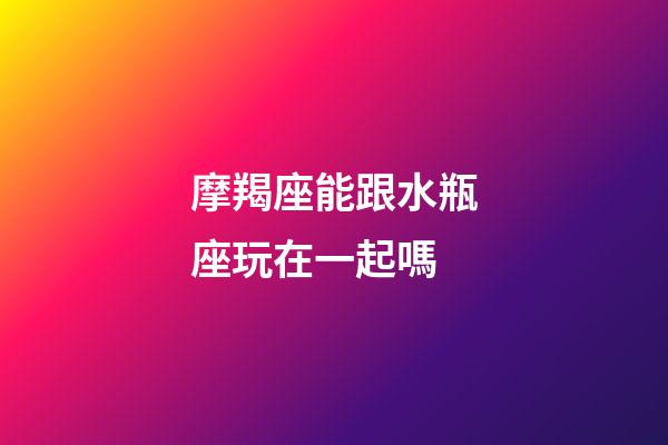 摩羯座能跟水瓶座玩在一起嗎-第1張-星座運(yùn)勢(shì)-玄機(jī)派