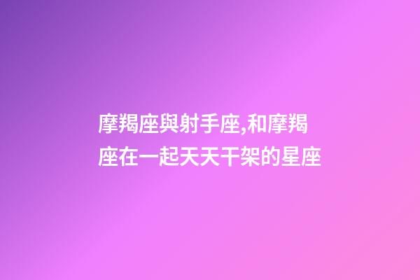 摩羯座與射手座,和摩羯座在一起天天干架的星座-第1張-觀點-玄機派