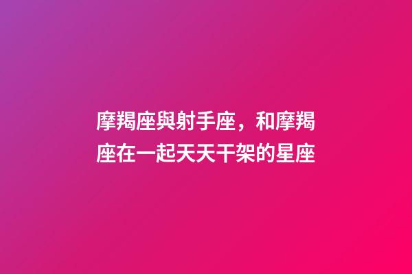 摩羯座與射手座，和摩羯座在一起天天干架的星座-第1張-觀點-玄機派
