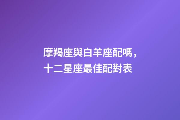 摩羯座與白羊座配嗎，十二星座最佳配對表-第1張-觀點-玄機派
