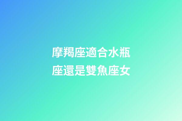 摩羯座適合水瓶座還是雙魚座女-第1張-星座運勢-玄機派