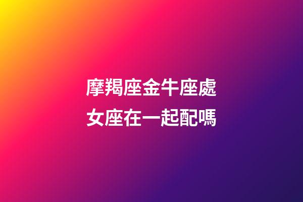 摩羯座金牛座處女座在一起配嗎-第1張-星座運(yùn)勢(shì)-玄機(jī)派