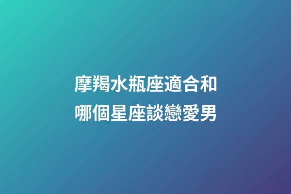 摩羯水瓶座適合和哪個星座談戀愛男-第1張-星座運勢-玄機派