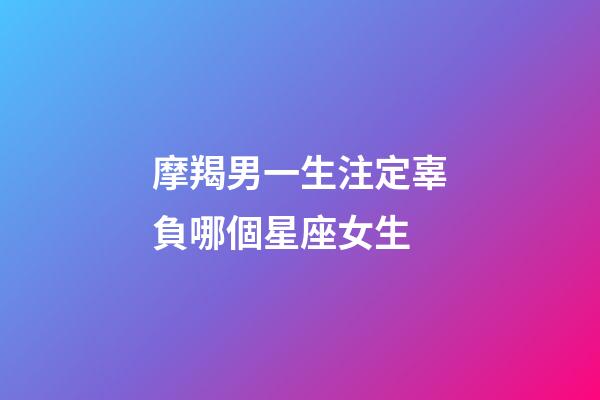 摩羯男一生注定辜負哪個星座女生-第1張-星座運勢-玄機派