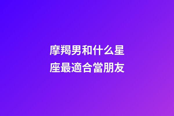 摩羯男和什么星座最適合當朋友-第1張-星座運勢-玄機派