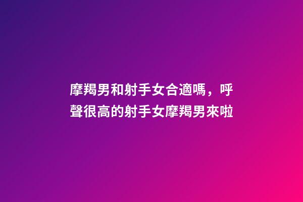 摩羯男和射手女合適嗎，呼聲很高的射手女摩羯男來啦-第1張-觀點-玄機派