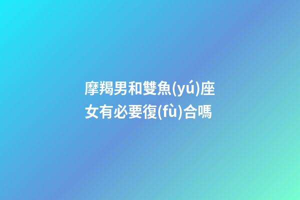 摩羯男和雙魚(yú)座女有必要復(fù)合嗎-第1張-星座運(yùn)勢(shì)-玄機(jī)派