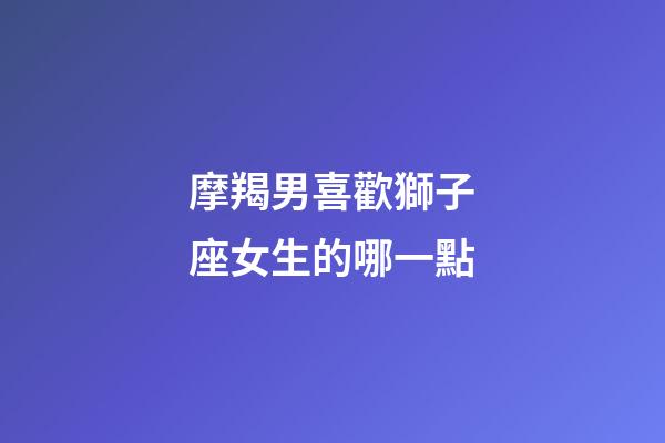 摩羯男喜歡獅子座女生的哪一點-第1張-星座運勢-玄機派