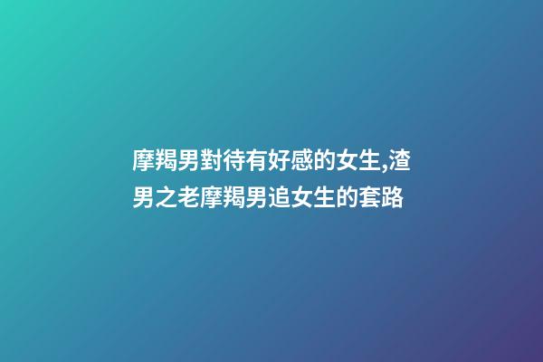 摩羯男對待有好感的女生,渣男之老摩羯男追女生的套路-第1張-觀點-玄機派