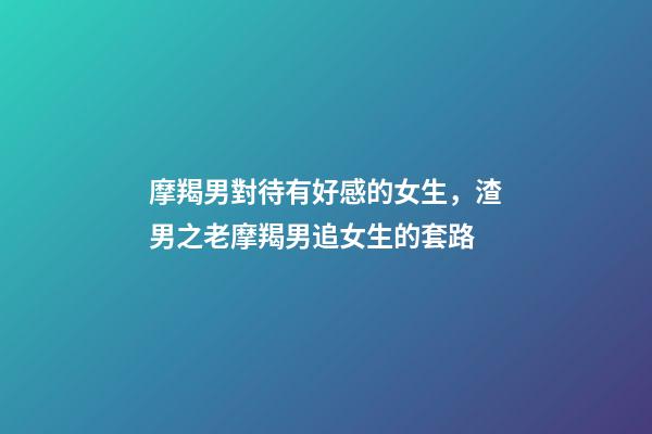 摩羯男對待有好感的女生，渣男之老摩羯男追女生的套路