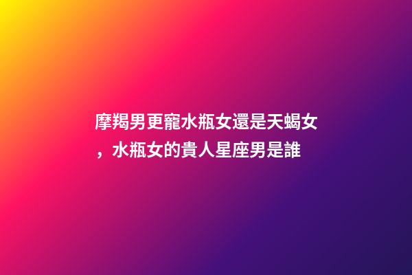 摩羯男更寵水瓶女還是天蝎女，水瓶女的貴人星座男是誰-第1張-觀點-玄機派