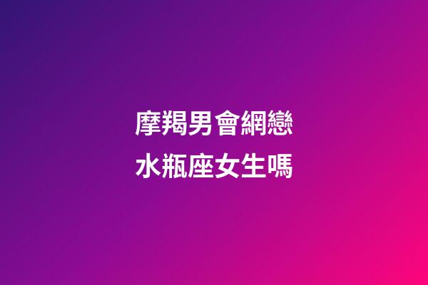 摩羯男會網戀水瓶座女生嗎-第1張-星座運勢-玄機派