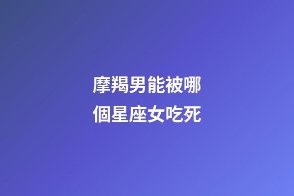 摩羯男能被哪個星座女吃死-第1張-星座運勢-玄機派