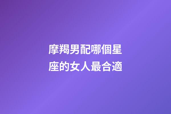 摩羯男配哪個星座的女人最合適-第1張-星座運勢-玄機派