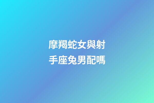 摩羯蛇女與射手座兔男配嗎-第1張-星座運勢-玄機派