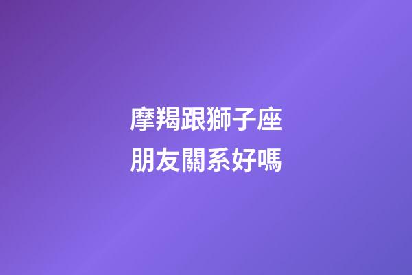 摩羯跟獅子座朋友關系好嗎-第1張-星座運勢-玄機派