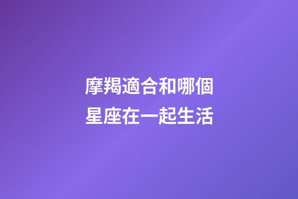 摩羯適合和哪個星座在一起生活-第1張-星座運勢-玄機派