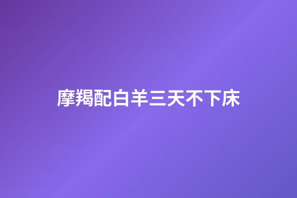摩羯配白羊三天不下床（摩羯配白羊三天不下床什么意思）-第1張-星座運(yùn)勢(shì)-玄機(jī)派