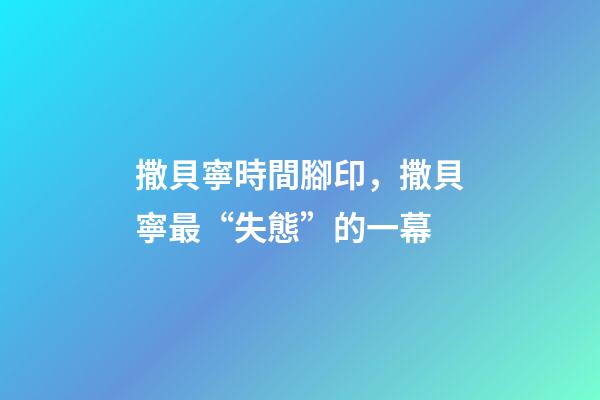 撒貝寧時間腳印，撒貝寧最“失態”的一幕-第1張-觀點-玄機派