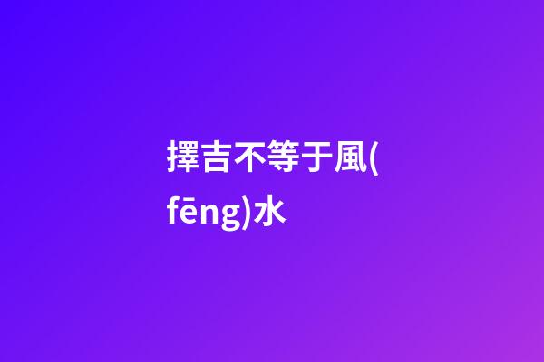 擇吉不等于風(fēng)水
