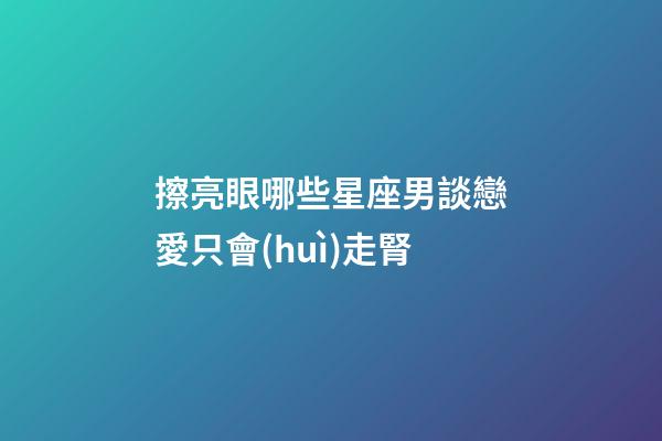 擦亮眼哪些星座男談戀愛只會(huì)走腎-第1張-星座運(yùn)勢(shì)-玄機(jī)派