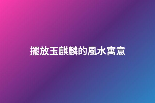 擺放玉麒麟的風水寓意