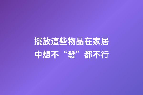擺放這些物品在家居中想不“發”都不行