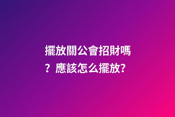 擺放關公會招財嗎？應該怎么擺放？