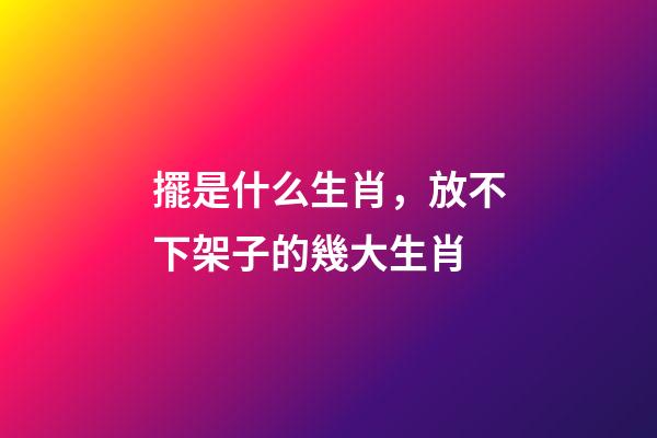 擺是什么生肖，放不下架子的幾大生肖-第1張-觀點(diǎn)-玄機(jī)派