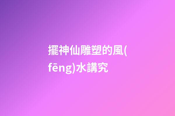 擺神仙雕塑的風(fēng)水講究
