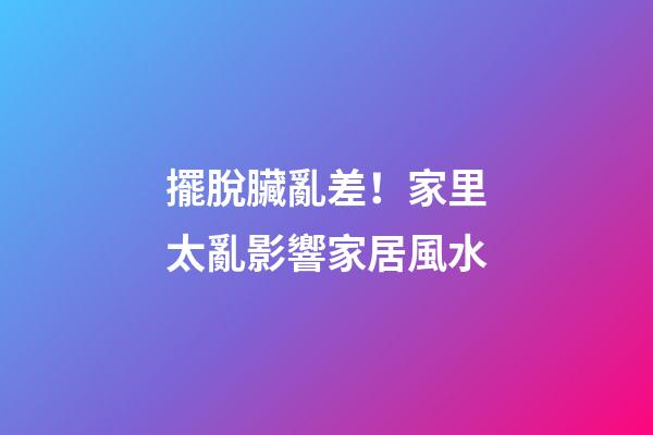 擺脫臟亂差！家里太亂影響家居風水