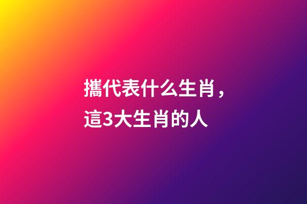 攜代表什么生肖，這3大生肖的人-第1張-觀點-玄機派