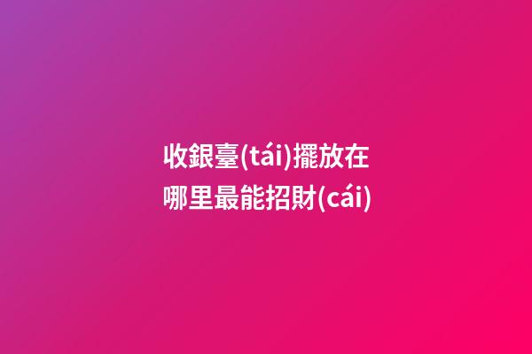 收銀臺(tái)擺放在哪里最能招財(cái)