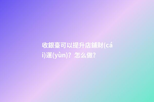 收銀臺可以提升店鋪財(cái)運(yùn)？怎么做？