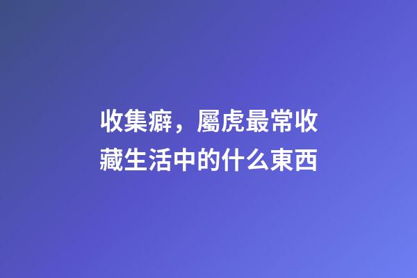 收集癖，屬虎最常收藏生活中的什么東西