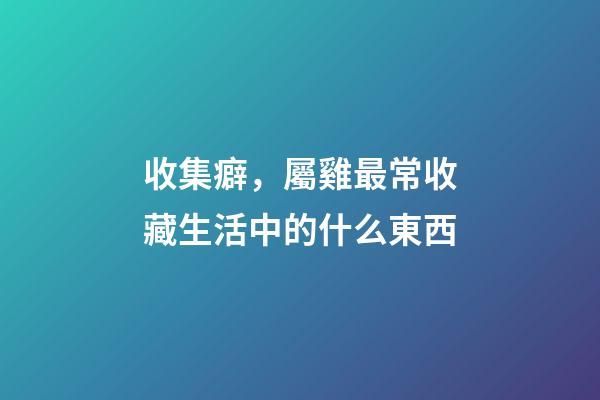 收集癖，屬雞最常收藏生活中的什么東西