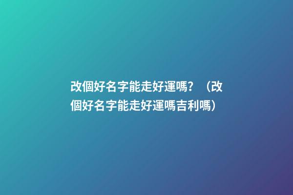 改個好名字能走好運嗎？（改個好名字能走好運嗎吉利嗎）