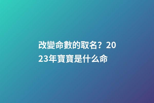 改變命數的取名？2023年寶寶是什么命