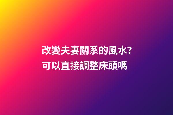 改變夫妻關系的風水？可以直接調整床頭嗎