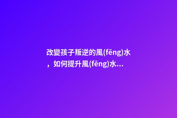 改變孩子叛逆的風(fēng)水，如何提升風(fēng)水運(yùn)勢