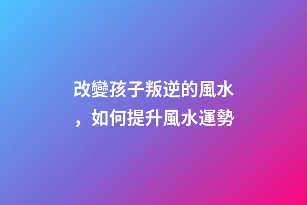 改變孩子叛逆的風水，如何提升風水運勢