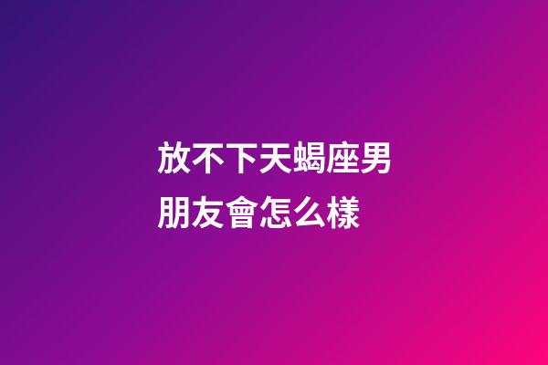 放不下天蝎座男朋友會怎么樣-第1張-星座運勢-玄機派
