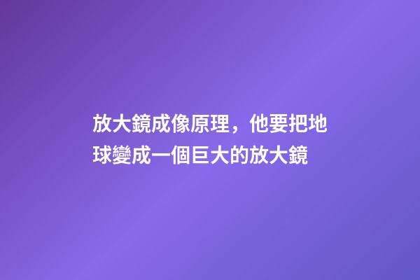 放大鏡成像原理，他要把地球變成一個巨大的放大鏡