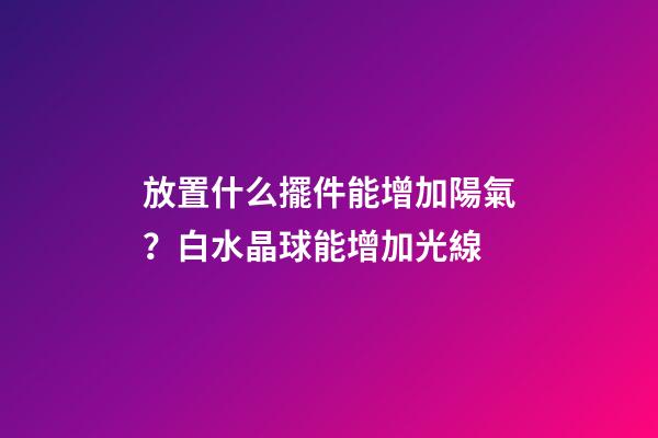 放置什么擺件能增加陽氣？白水晶球能增加光線