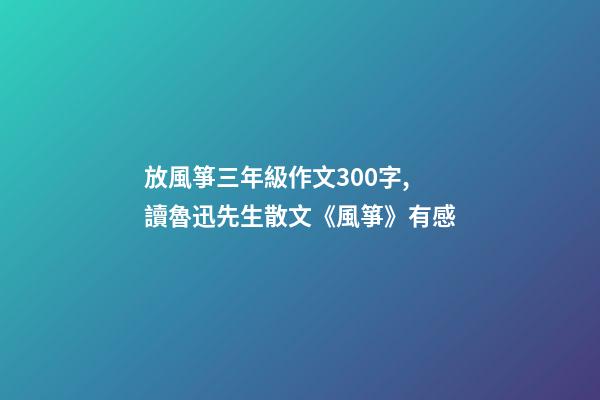 放風箏三年級作文300字,讀魯迅先生散文《風箏》有感-第1張-觀點-玄機派
